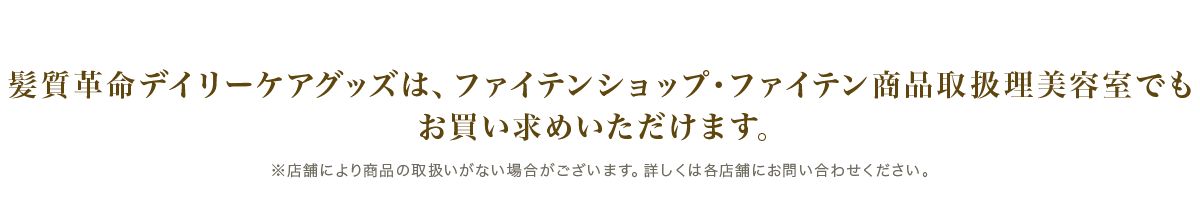 髪質革命デイリーケアグッズは、ファイテンショップ・ファイテン商品取扱理美容室でもお買い求めいただけます。