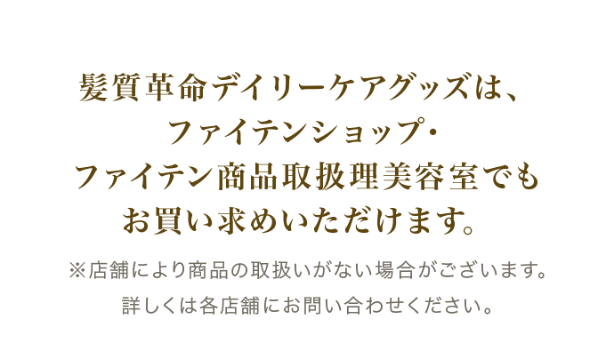 髪質革命デイリーケアグッズは、ファイテンショップ・ファイテン商品取扱理美容室でもお買い求めいただけます。