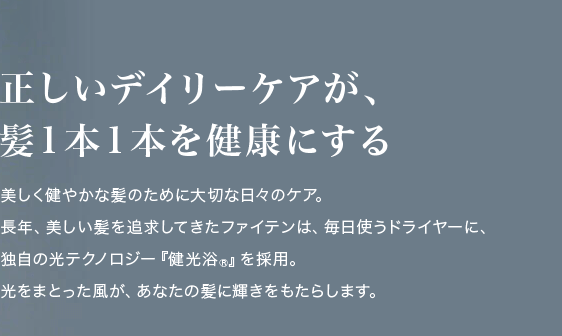 正しいデイリーケアが、髪1本1本を健康にする美しく健やかな髪のために大切な日々のケア。長年、美しい髪を追求してきたファイテンは、毎日使うドライヤーに、独自の光テクノロジー「健光浴®」を採用。光をまとった風が、あなたの髪に輝きをもたらします。