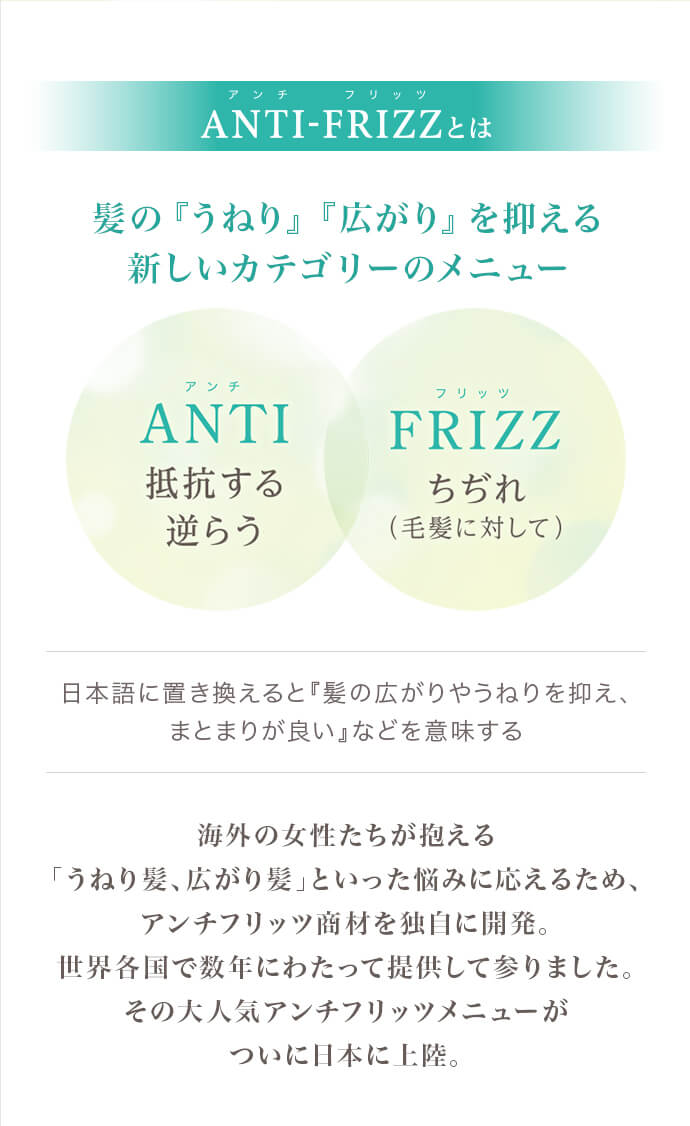 海外の女性たちが抱える「うねり髪、広がり髪」といった悩みに応えるため、アンチフリッツ商材を独自に開発。世界各国で数年にわたって提供して参りました。その大人気アンチフリッツメニューがついに日本に上陸。